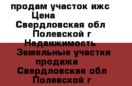 продам участок ижс › Цена ­ 700 000 - Свердловская обл., Полевской г. Недвижимость » Земельные участки продажа   . Свердловская обл.,Полевской г.